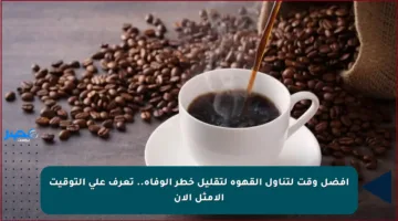 أفضل وقت لتناول القهوة لتقليل خطر الوفاة.. تعرف على التوقيت الأمثل الآن